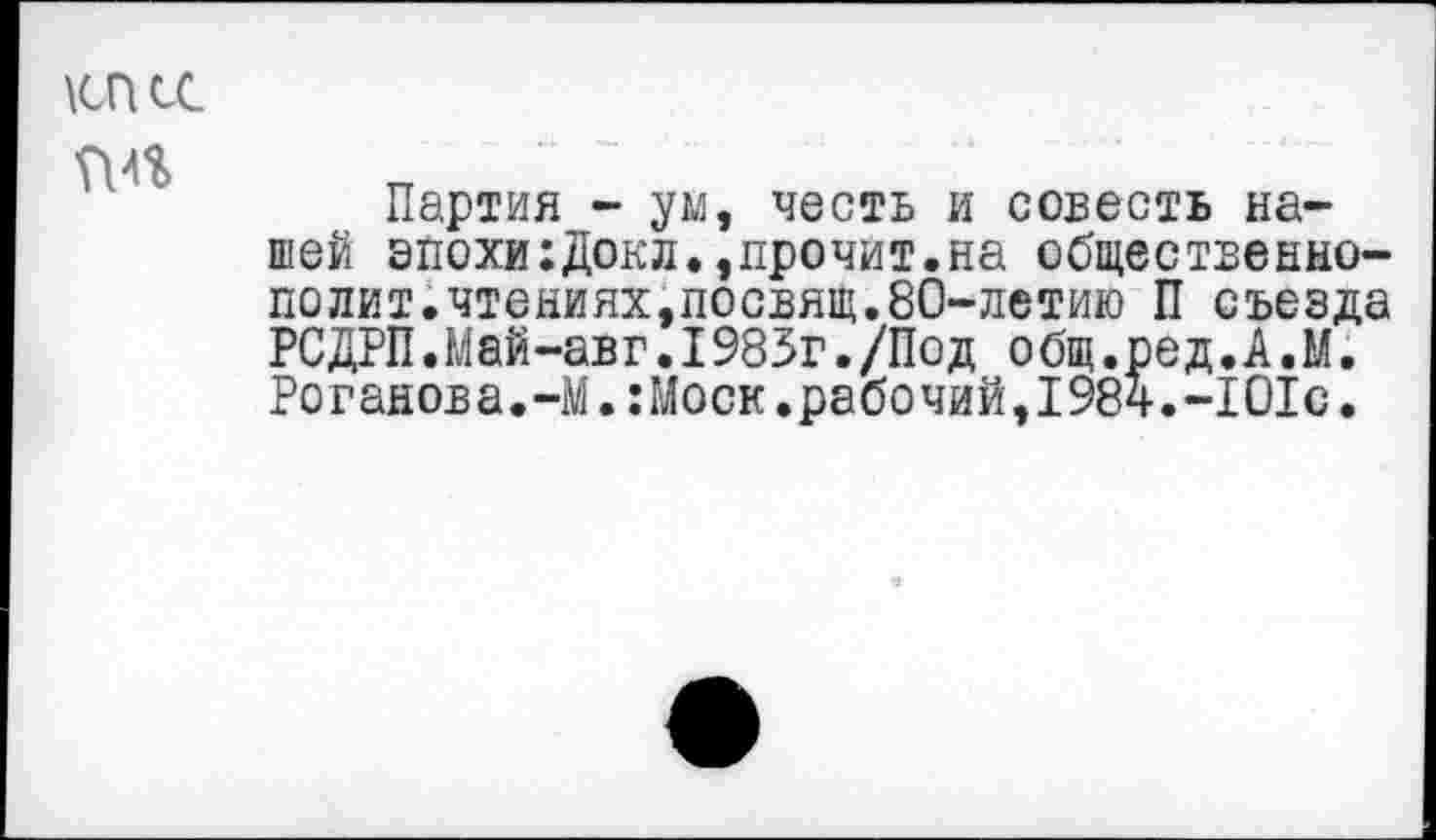 ﻿\сп сс
Партия - ум, честь и совесть нашей эпохи:Докл.,прочит.на общественно-полит.чтениях,посвящ.80-летию П съезда РСДРП.Май-авг.1985г./Под общ.ред.А.М. Роганова.-М.:Моск.рабочий,1984.-101с.